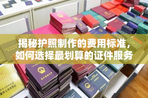 德兴揭秘护照制作的费用标准，如何选择最划算的证件服务？