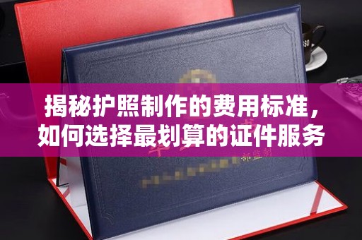 德兴揭秘护照制作的费用标准，如何选择最划算的证件服务？