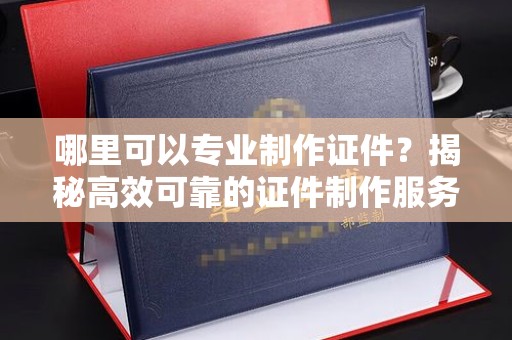 德兴哪里可以专业制作证件？揭秘高效可靠的证件制作服务
